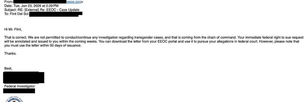 email received by flint del sol that reads Hi Mr. Flint, That is correct. We are not permitted to conduct/continue any investigation regarding transgender cases, and that is coming from the chain of command. Your immediate federal right to sue request will be annotated and issued to you within the coming weeks. You can download the letter from your EEOC portal and use it to pursue your allegations in federal court. However, please note that you must use the letter within 90 days of issuance. Thanks.